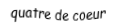 Je suis une carte à jouer. Je viens directement avant le cinq, je suis rouge mais pas de carreau.